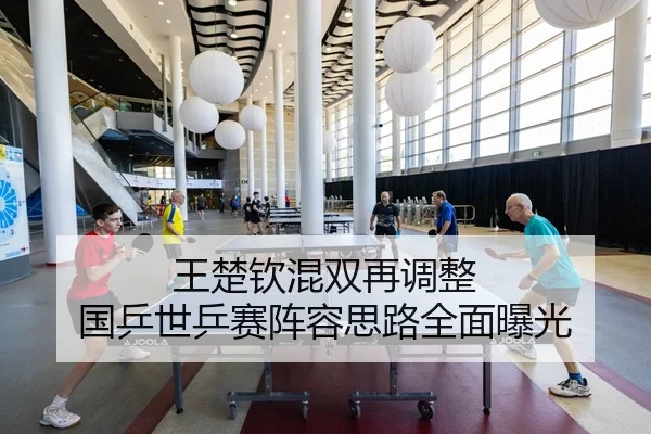王楚钦混双再调整 国乒世乒赛阵容思路全面曝光