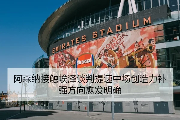 阿森纳接触埃泽谈判提速中场创造力补强方向愈发明确