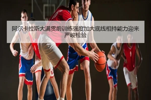 阿尔卡拉斯大满贯前训练强度加大底线相持能力迎来严峻检验