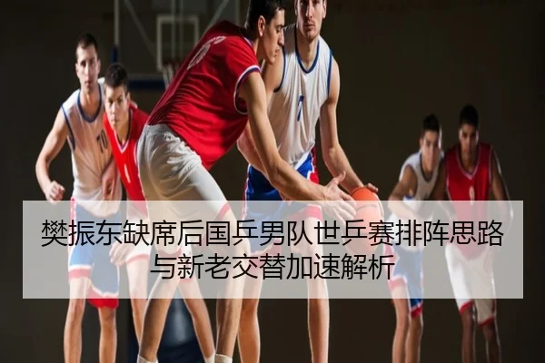樊振东缺席后国乒男队世乒赛排阵思路与新老交替加速解析