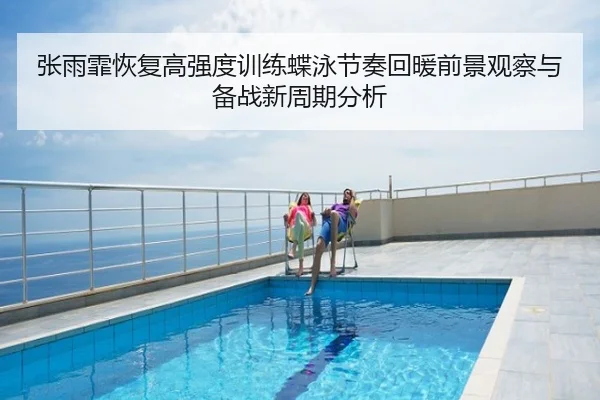 张雨霏恢复高强度训练蝶泳节奏回暖前景观察与备战新周期分析