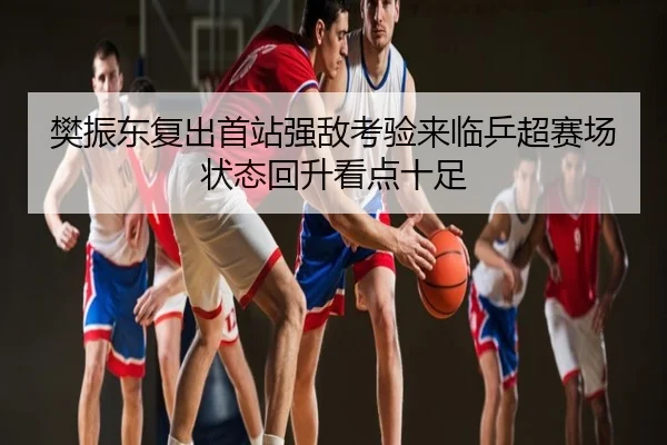 樊振东复出首站强敌考验来临乒超赛场状态回升看点十足