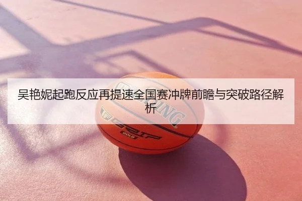 吴艳妮起跑反应再提速全国赛冲牌前瞻与突破路径解析